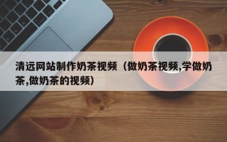 和田清远网站制作奶茶视频（做奶茶视频,学做奶茶,做奶茶的视频）