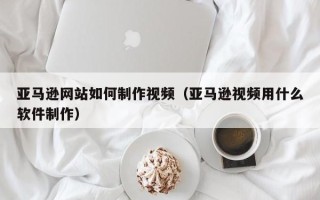 和田亚马逊网站如何制作视频（亚马逊视频用什么软件制作）