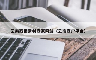和田云南商用素材商家网站（云南商户平台）
